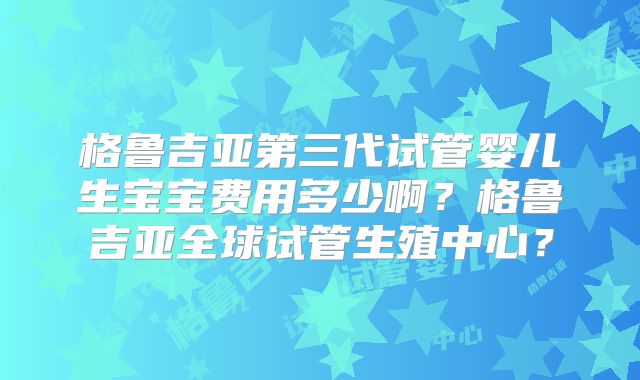 格鲁吉亚第三代试管婴儿生宝宝费用多少啊？格鲁吉亚全球试管生殖中心？