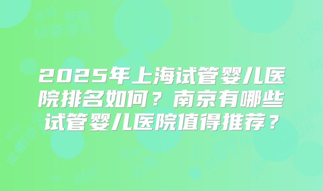 2025年上海试管婴儿医院排名如何？南京有哪些试管婴儿医院值得推荐？