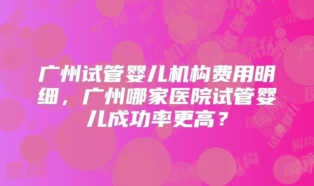 广州试管婴儿机构费用明细，广州哪家医院试管婴儿成功率更高？