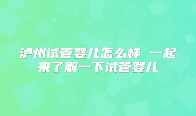 泸州试管婴儿怎么样 一起来了解一下试管婴儿
