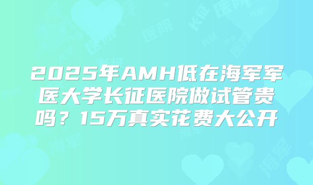 2025年AMH低在海军军医大学长征医院做试管贵吗？15万真实花费大公开