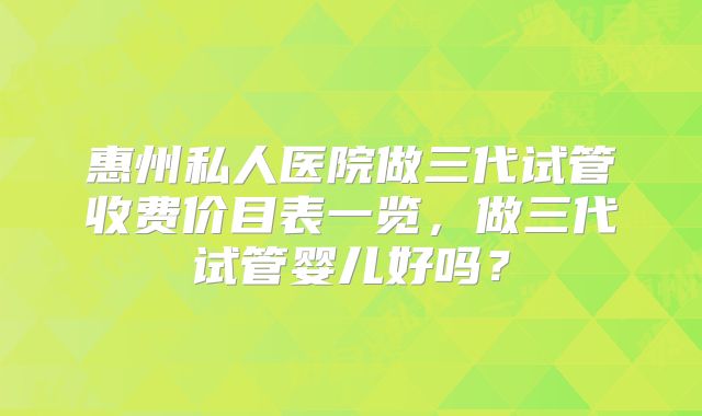 惠州私人医院做三代试管收费价目表一览,做三代试管婴儿好吗?