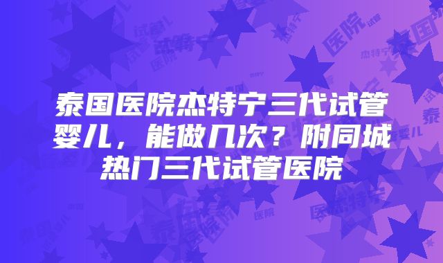 泰国医院杰特宁三代试管婴儿,能做几次?附同城热门三代试管医院