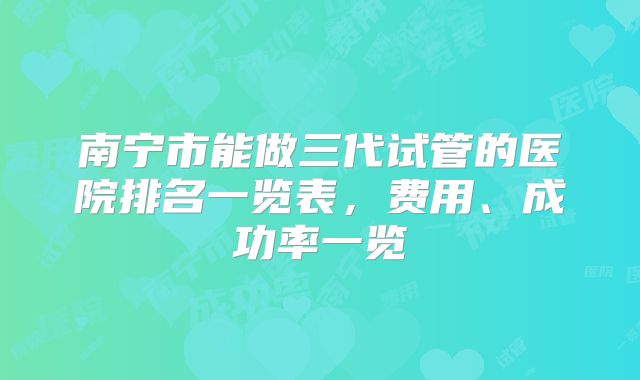 南宁市能做三代试管的医院排名一览表，费用、成功率一览