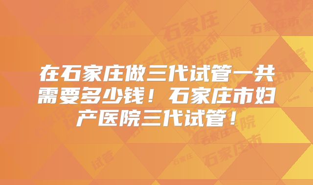 在石家庄做三代试管一共需要多少钱！石家庄市妇产医院三代试管！