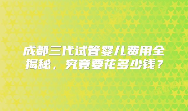 成都三代试管婴儿费用全揭秘,究竟要花多少钱?