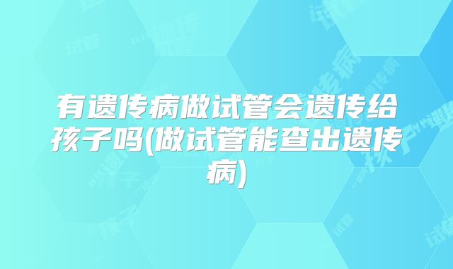 有遗传病做试管会遗传给孩子吗(做试管能查出遗传病)