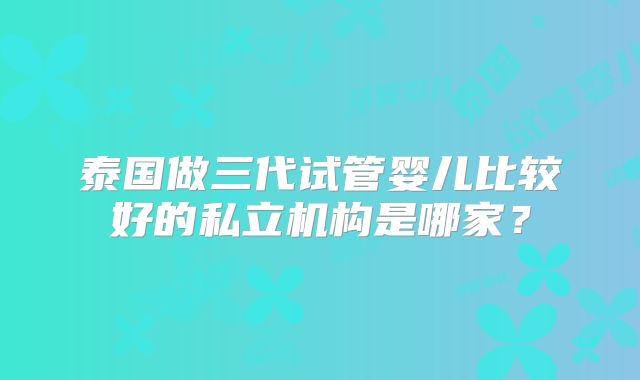 泰国做三代试管婴儿比较好的私立机构是哪家？