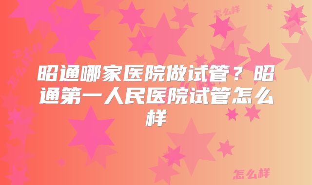 昭通哪家医院做试管？昭通第一人民医院试管怎么样