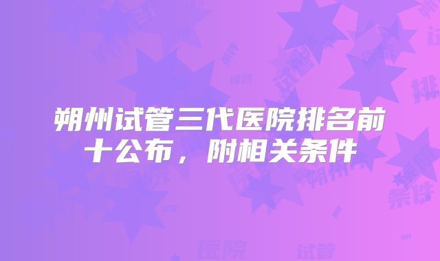 朔州试管三代医院排名前十公布，附相关条件