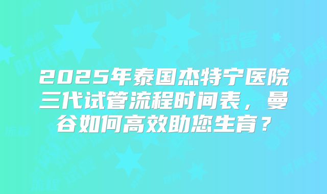 2025年泰国杰特宁医院三代试管流程时间表，曼谷如何高效助您生育？