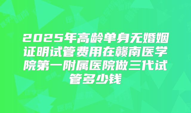 2025年高龄单身无婚姻证明试管费用在赣南医学院第一附属医院做三代试管多少钱