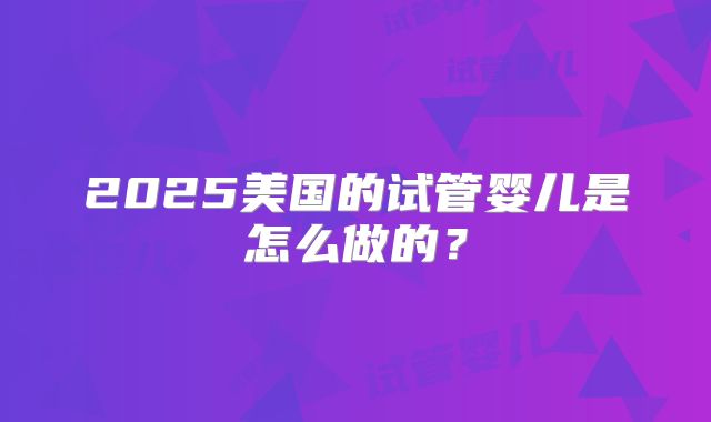 2025美国的试管婴儿是怎么做的?