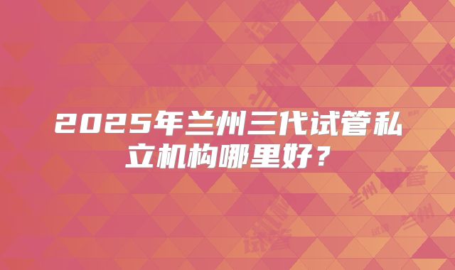 2025年兰州三代试管私立机构哪里好？