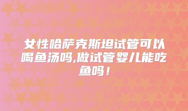 女性哈萨克斯坦试管可以喝鱼汤吗,做试管婴儿能吃鱼吗！