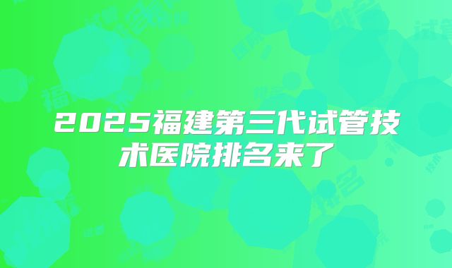 2025福建第三代试管技术医院排名来了