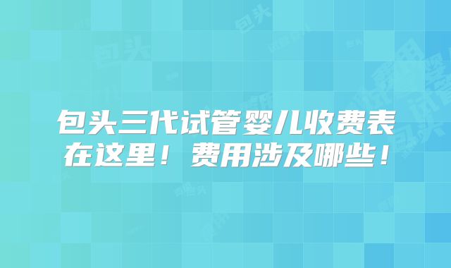 包头三代试管婴儿收费表在这里！费用涉及哪些！