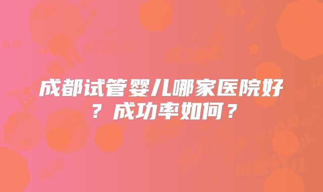 成都试管婴儿哪家医院好？成功率如何？