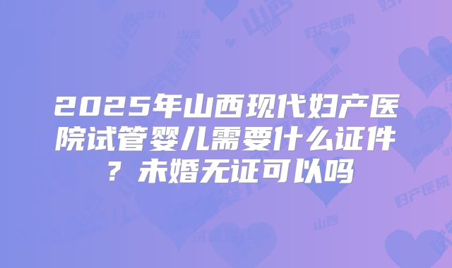 2025年山西现代妇产医院试管婴儿需要什么证件?未婚无证可以吗