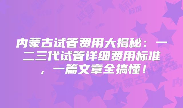 内蒙古试管费用大揭秘：一二三代试管详细费用标准，一篇文章全搞懂！