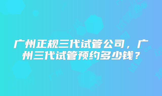 广州正规三代试管公司，广州三代试管预约多少钱？