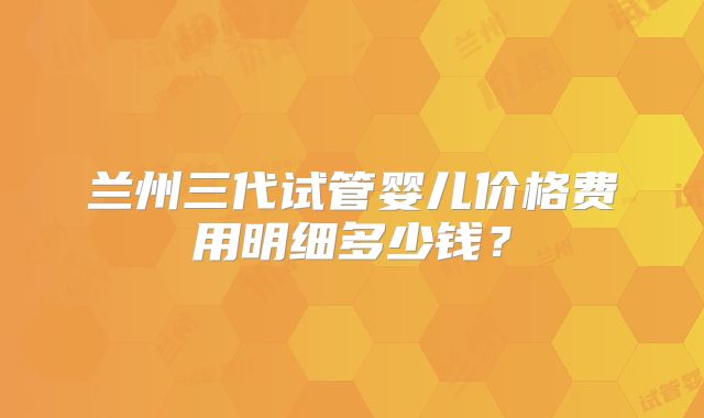兰州三代试管婴儿价格费用明细多少钱？