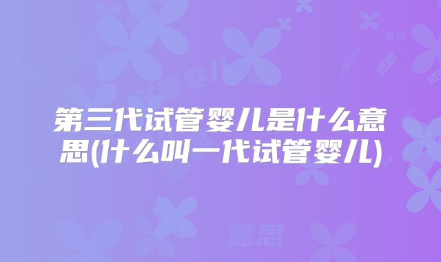 第三代试管婴儿是什么意思(什么叫一代试管婴儿)