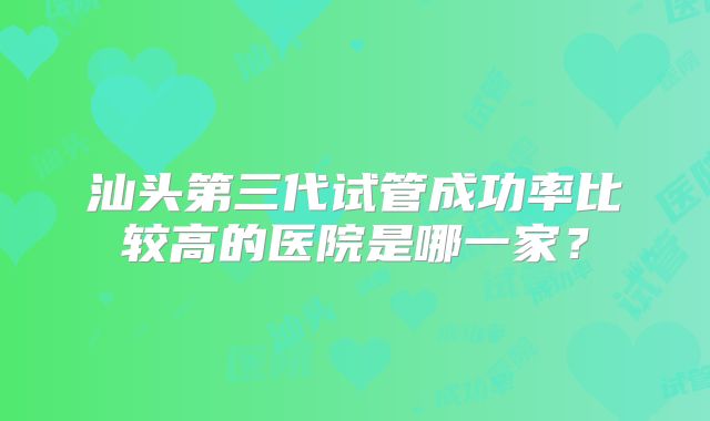 汕头第三代试管成功率比较高的医院是哪一家？