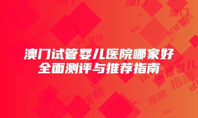 澳门试管婴儿医院哪家好全面测评与推荐指南