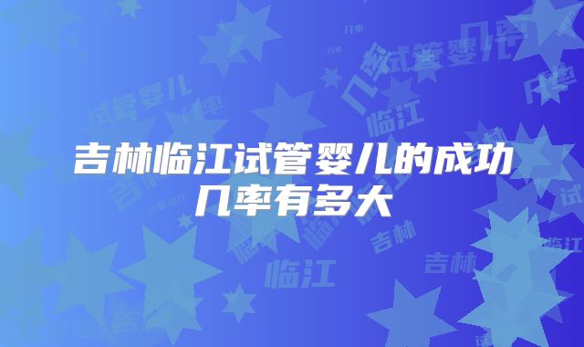吉林临江试管婴儿的成功几率有多大