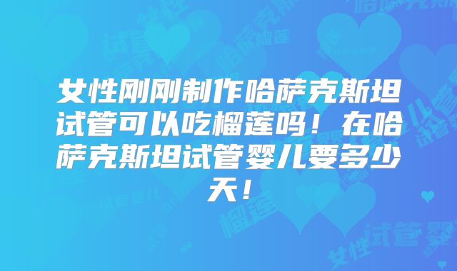 女性刚刚制作哈萨克斯坦试管可以吃榴莲吗!在哈萨克斯坦试管婴儿要多少天!