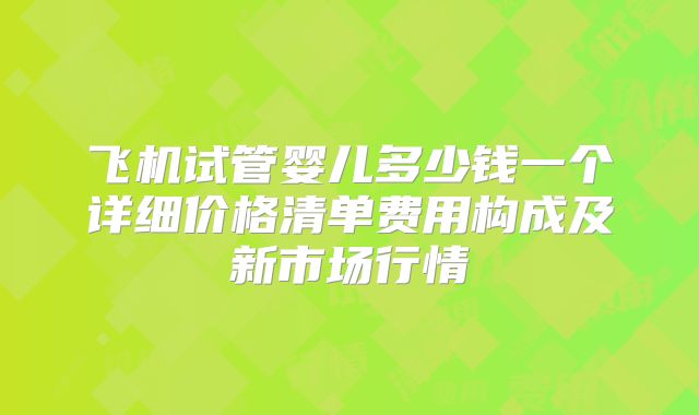 飞机试管婴儿多少钱一个详细价格清单费用构成及新市场行情