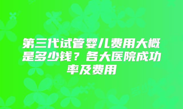 第三代试管婴儿费用大概是多少钱？各大医院成功率及费用