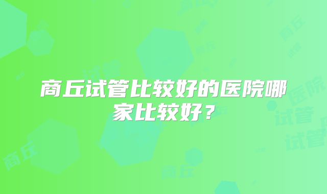 商丘试管比较好的医院哪家比较好?