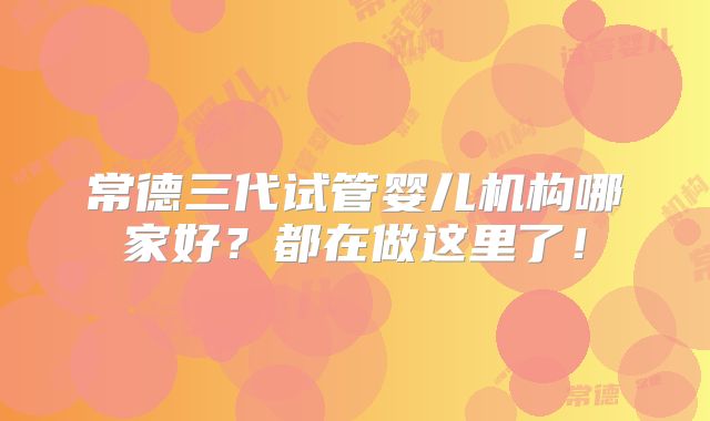 常德三代试管婴儿机构哪家好？都在做这里了！