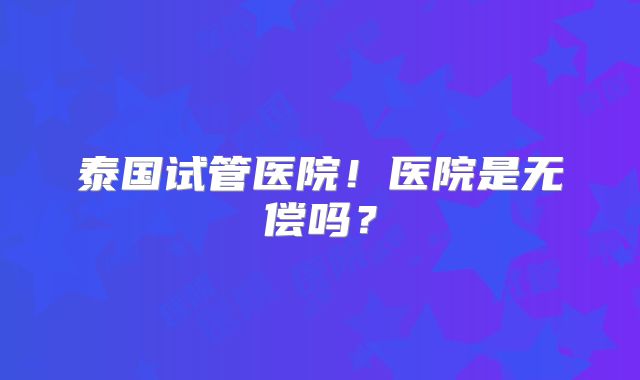 泰国试管医院！医院是无偿吗？