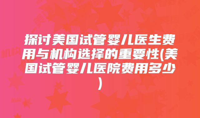 探讨美国试管婴儿医生费用与机构选择的重要性(美国试管婴儿医院费用多少)