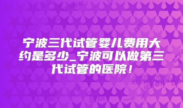 宁波三代试管婴儿费用大约是多少_宁波可以做第三代试管的医院!