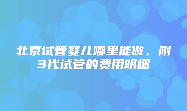 北京试管婴儿哪里能做，附3代试管的费用明细