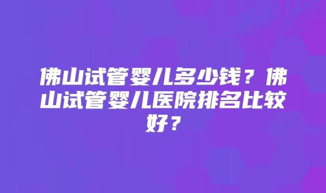 佛山试管婴儿多少钱？佛山试管婴儿医院排名比较好？