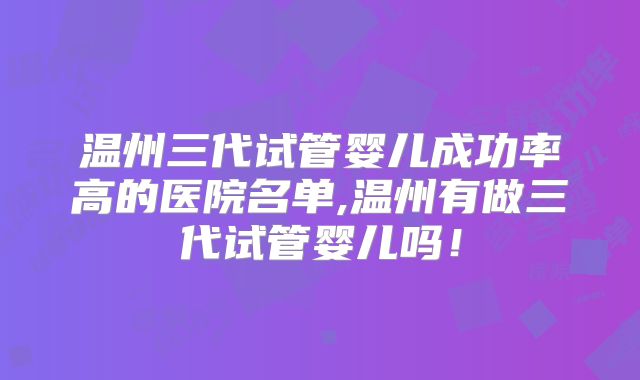 温州三代试管婴儿成功率高的医院名单,温州有做三代试管婴儿吗！