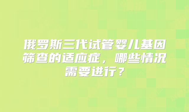 俄罗斯三代试管婴儿基因筛查的适应症，哪些情况需要进行？