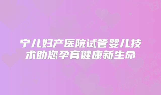 宁儿妇产医院试管婴儿技术助您孕育健康新生命