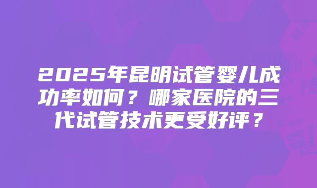 2025年昆明试管婴儿成功率如何？哪家医院的三代试管技术更受好评？