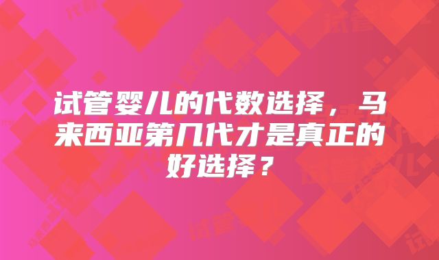 试管婴儿的代数选择，马来西亚第几代才是真正的好选择？