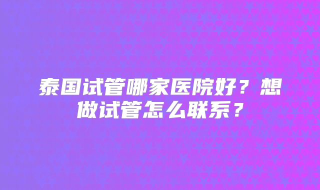 泰国试管哪家医院好？想做试管怎么联系？