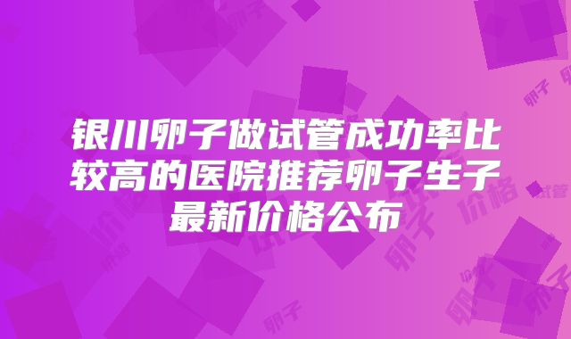 银川卵子做试管成功率比较高的医院推荐卵子生子最新价格公布