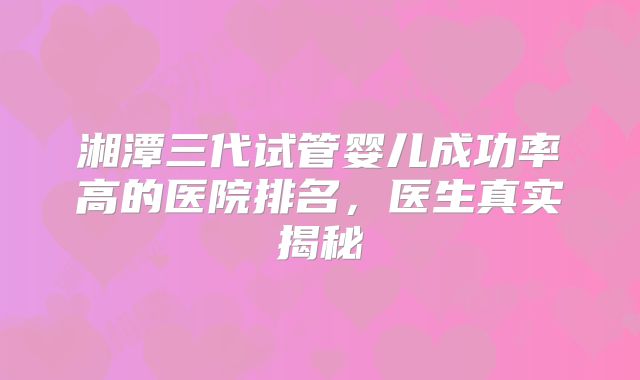 湘潭三代试管婴儿成功率高的医院排名，医生真实揭秘
