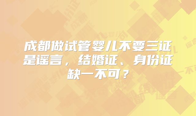 成都做试管婴儿不要三证是谣言,结婚证、身份证缺一不可?