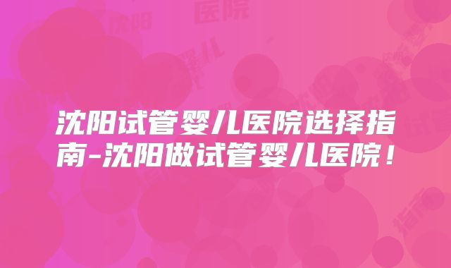 沈阳试管婴儿医院选择指南-沈阳做试管婴儿医院！